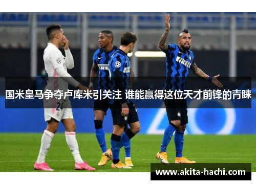 国米皇马争夺卢库米引关注 谁能赢得这位天才前锋的青睐