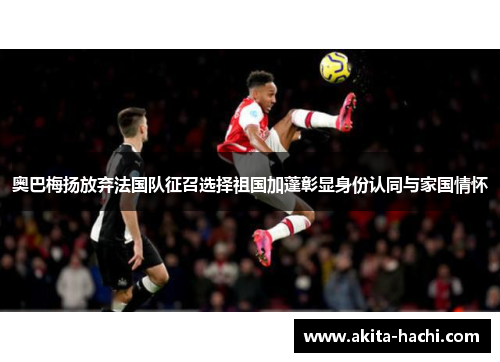 奥巴梅扬放弃法国队征召选择祖国加蓬彰显身份认同与家国情怀